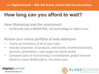 2015 Digital Summit – SEO, Dot Brand, and the Not Com Revolution
How long can you afford to wait?
Have Marketing lead the assessment
• DotBrands about BRANDING, not technology or legal issues
Review your entire portfolio of web addresses
• Create an inventory of all of your sites
• Include corporate, all products and brands, resellers/channels,
partners, promotions, even pages on social media.
• Compare costs of maintaining a consolidated, global Internet
presence (your dotBrand) vs. the status quo.
 