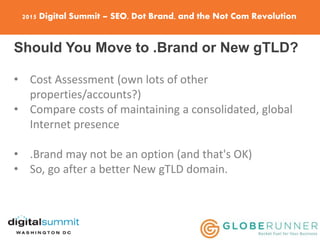 2015 Digital Summit – SEO, Dot Brand, and the Not Com Revolution
Should You Move to .Brand or New gTLD?
• Cost Assessment (own lots of other
properties/accounts?)
• Compare costs of maintaining a consolidated, global
Internet presence
• .Brand may not be an option (and that's OK)
• So, go after a better New gTLD domain.
 
