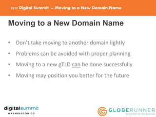2015 Digital Summit – Moving to a New Domain Name
Moving to a New Domain Name
• Don’t take moving to another domain lightly
• Problems can be avoided with proper planning
• Moving to a new gTLD can be done successfully
• Moving may position you better for the future
 