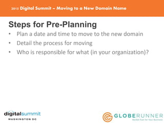 2015 Digital Summit – Moving to a New Domain Name
Steps for Pre-Planning
• Plan a date and time to move to the new domain
• Detail the process for moving
• Who is responsible for what (in your organization)?
 