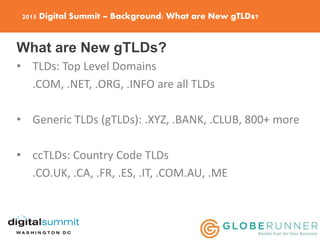 2015 Digital Summit – Background: What are New gTLDs?
What are New gTLDs?
• TLDs: Top Level Domains
.COM, .NET, .ORG, .INFO are all TLDs
• Generic TLDs (gTLDs): .XYZ, .BANK, .CLUB, 800+ more
• ccTLDs: Country Code TLDs
.CO.UK, .CA, .FR, .ES, .IT, .COM.AU, .ME
 