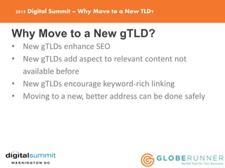 2015 Digital Summit – Why Move to a New TLD?
Why Move to a New gTLD?
• New gTLDs enhance SEO
• New gTLDs add aspect to relevant content not
available before
• New gTLDs encourage keyword-rich linking
• Moving to a new, better address can be done safely
 