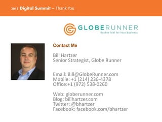 2015 Digital Summit – Thank You
Contact Me
Bill Hartzer
Senior Strategist, Globe Runner
Email: Bill@GlobeRunner.com
Mobile: +1 (214) 236-4378
Office:+1 (972) 538-0260
Web: globerunner.com
Blog: billhartzer.com
Twitter: @bhartzer
Facebook: facebook.com/bhartzer
 