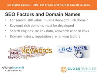 2015 Digital Summit – SEO, Dot Brand, and the Not Com Revolution
SEO Factors and Domain Names
• For search, still value in using Keyword Rich domain
• Keyword rich domains must be developed
• Search engines use link data, keywords used in links
• Domain history, reputation are ranking factors
 