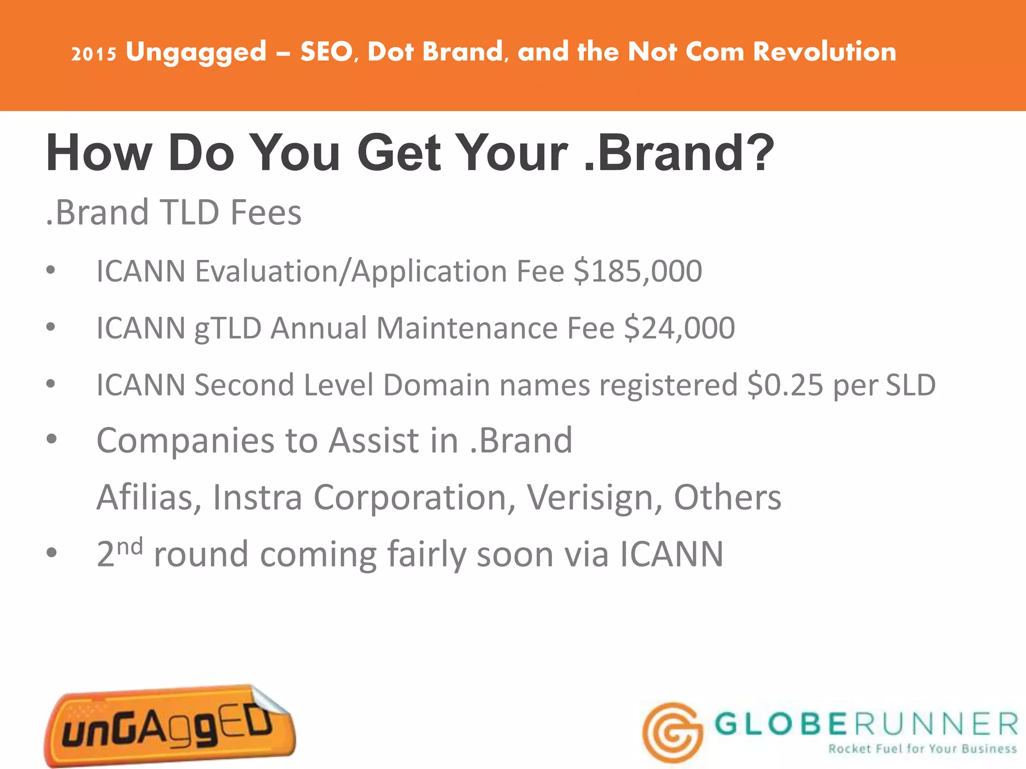 2015 Ungagged – SEO, Dot Brand, and the Not Com Revolution
How Do You Get Your .Brand?
.Brand TLD Fees
• ICANN Evaluation/Application Fee $185,000
• ICANN gTLD Annual Maintenance Fee $24,000
• ICANN Second Level Domain names registered $0.25 per SLD
• Companies to Assist in .Brand
Afilias, Instra Corporation, Verisign, Others
• 2nd round coming fairly soon via ICANN
 