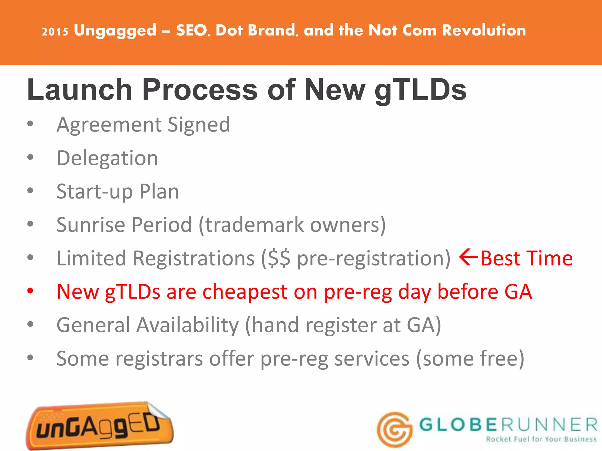 2015 Ungagged – SEO, Dot Brand, and the Not Com Revolution
Launch Process of New gTLDs
• Agreement Signed
• Delegation
• Start-up Plan
• Sunrise Period (trademark owners)
• Limited Registrations ($$ pre-registration) Best Time
• New gTLDs are cheapest on pre-reg day before GA
• General Availability (hand register at GA)
• Some registrars offer pre-reg services (some free)
 