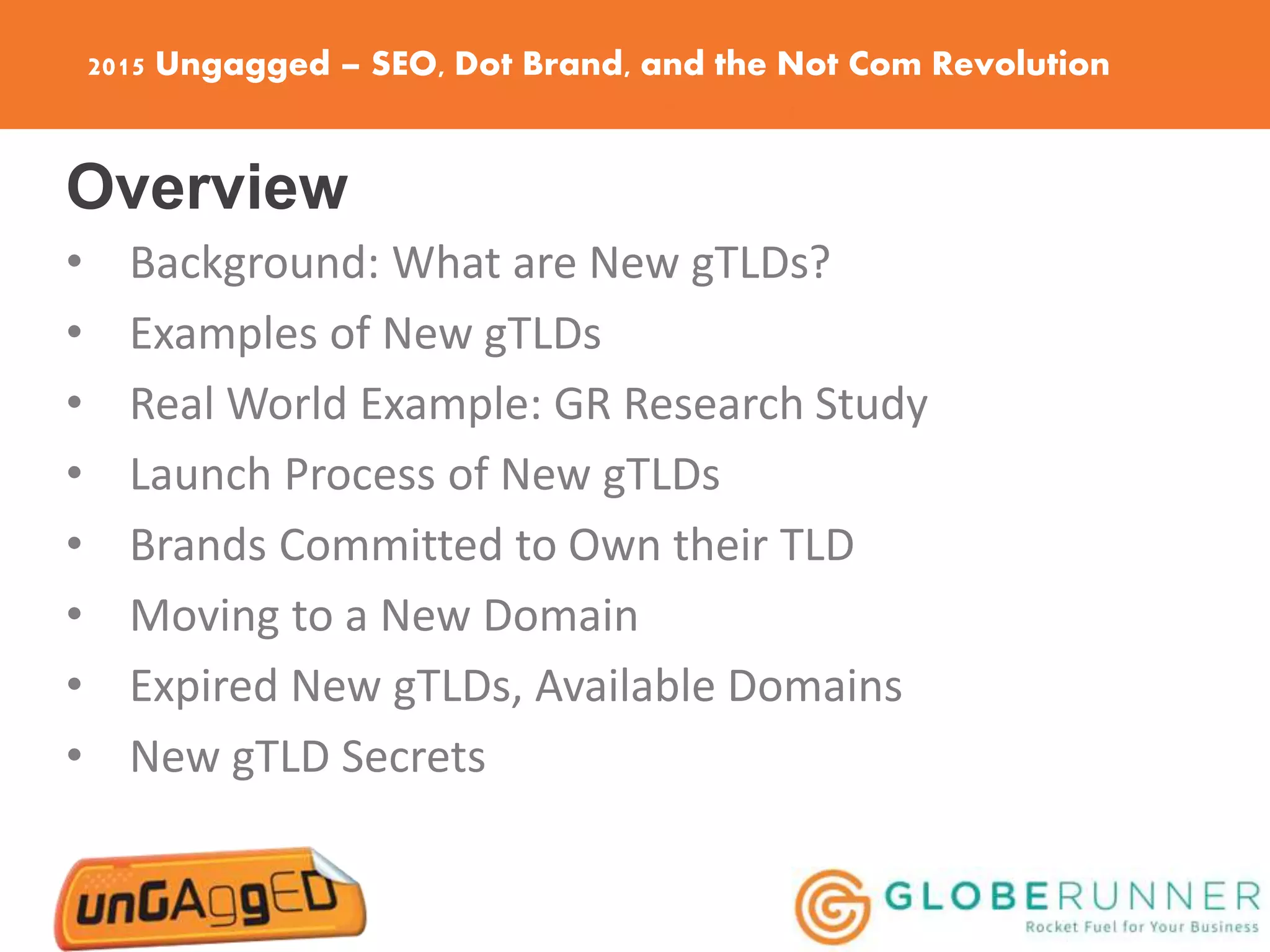 2015 Ungagged – SEO, Dot Brand, and the Not Com Revolution
Overview
• Background: What are New gTLDs?
• Examples of New gTLDs
• Real World Example: GR Research Study
• Launch Process of New gTLDs
• Brands Committed to Own their TLD
• Moving to a New Domain
• Expired New gTLDs, Available Domains
• New gTLD Secrets
 