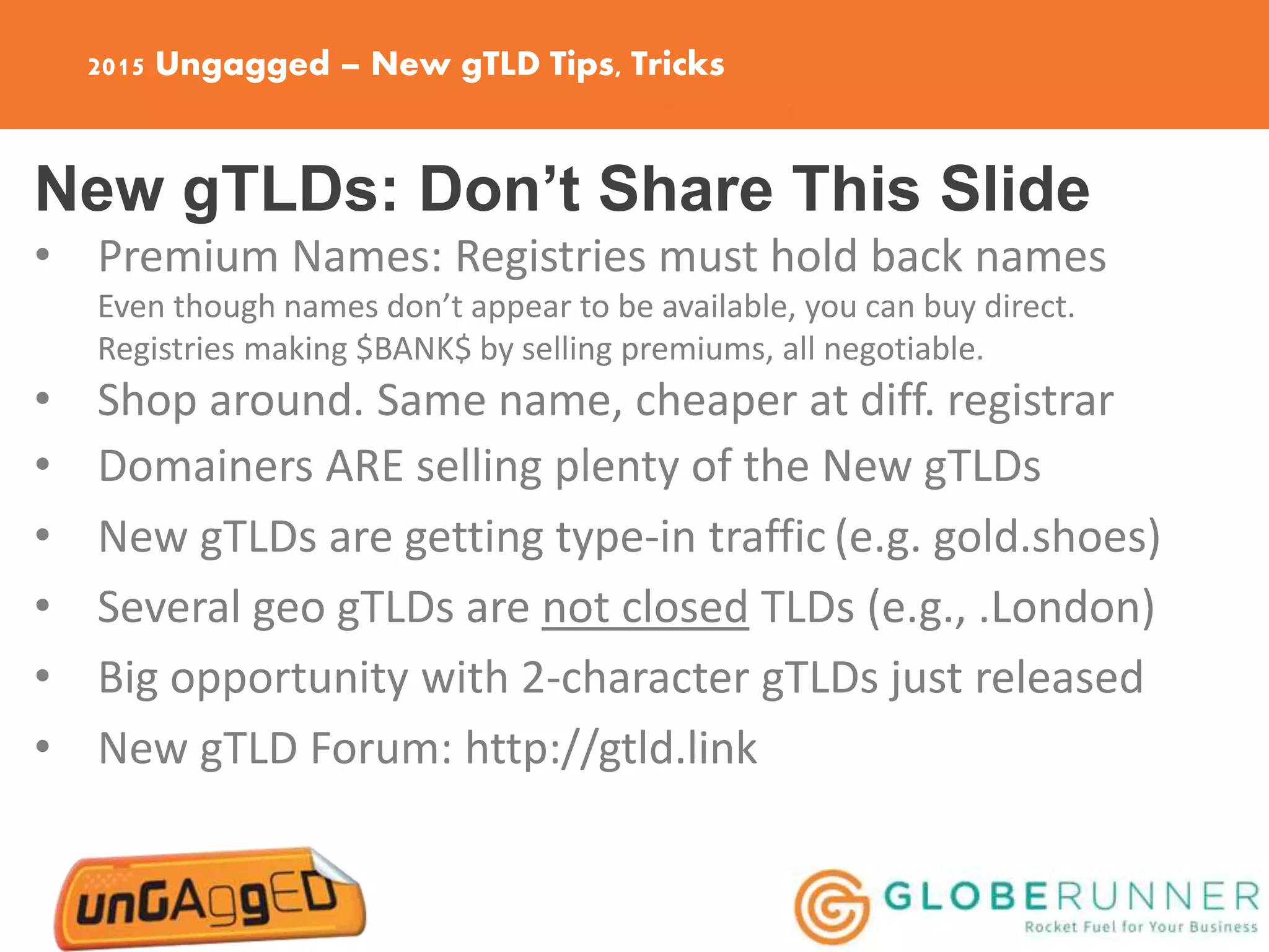 2015 Ungagged – New gTLD Tips, Tricks
New gTLDs: Don’t Share This Slide
• Premium Names: Registries must hold back names
Even though names don’t appear to be available, you can buy direct.
Registries making $BANK$ by selling premiums, all negotiable.
• Shop around. Same name, cheaper at diff. registrar
• Domainers ARE selling plenty of the New gTLDs
• New gTLDs are getting type-in traffic (e.g. gold.shoes)
• Several geo gTLDs are not closed TLDs (e.g., .London)
• Big opportunity with 2-character gTLDs just released
• New gTLD Forum: http://gtld.link
 