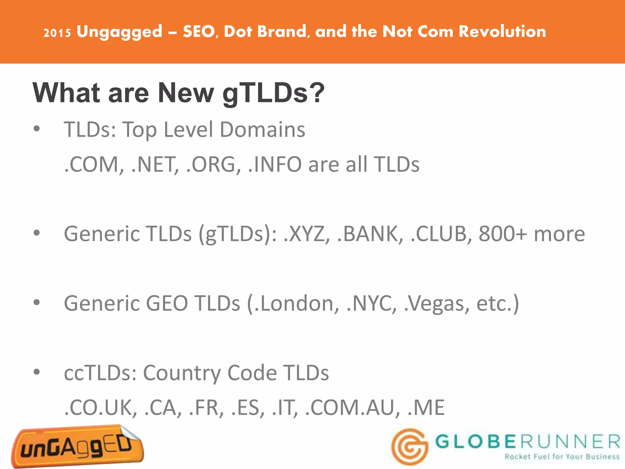 2015 Ungagged – SEO, Dot Brand, and the Not Com Revolution
What are New gTLDs?
• TLDs: Top Level Domains
.COM, .NET, .ORG, .INFO are all TLDs
• Generic TLDs (gTLDs): .XYZ, .BANK, .CLUB, 800+ more
• Generic GEO TLDs (.London, .NYC, .Vegas, etc.)
• ccTLDs: Country Code TLDs
.CO.UK, .CA, .FR, .ES, .IT, .COM.AU, .ME
 