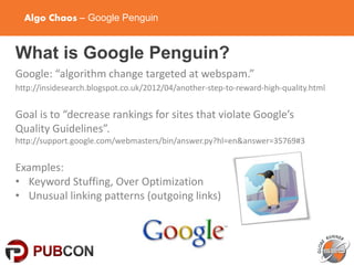 Algo Chaos – Google Penguin
What is Google Penguin?
Google: “algorithm change targeted at webspam.”
http://insidesearch.blogspot.co.uk/2012/04/another-step-to-reward-high-quality.html
Goal is to “decrease rankings for sites that violate Google’s
Quality Guidelines”.
http://support.google.com/webmasters/bin/answer.py?hl=en&answer=35769#3
Examples:
• Keyword Stuffing, Over Optimization
• Unusual linking patterns (outgoing links)
 