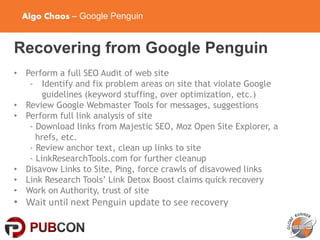 Algo Chaos – Google Penguin
Recovering from Google Penguin
• Perform a full SEO Audit of web site
- Identify and fix problem areas on site that violate Google
guidelines (keyword stuffing, over optimization, etc.)
• Review Google Webmaster Tools for messages, suggestions
• Perform full link analysis of site
- Download links from Majestic SEO, Moz Open Site Explorer, a
hrefs, etc.
- Review anchor text, clean up links to site
- LinkResearchTools.com for further cleanup
• Disavow Links to Site, Ping, force crawls of disavowed links
• Link Research Tools’ Link Detox Boost claims quick recovery
• Work on Authority, trust of site
• Wait until next Penguin update to see recovery
 