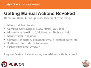 Algo Chaos – Manual Actions
Getting Manual Actions Revoked
Unnatural Links? Clean up links, document everything.
• Identify all links to site
• Combine GWT, Majestic SEO, Ahrefs, OSE links
• Manually review links (Link Research Tools can help)
• Identify links to remove
• Contact site owners, document emails, contact dates, etc.
• 3 attempts to contact site owners
• Disavow links not removed
Request Review: include letter, spreadsheet with data proof
 