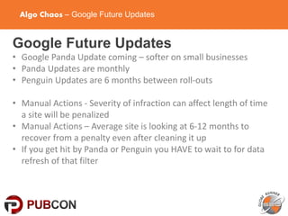 Algo Chaos – Google Future Updates
Google Future Updates
• Google Panda Update coming – softer on small businesses
• Panda Updates are monthly
• Penguin Updates are 6 months between roll-outs
• Manual Actions - Severity of infraction can affect length of time
a site will be penalized
• Manual Actions – Average site is looking at 6-12 months to
recover from a penalty even after cleaning it up
• If you get hit by Panda or Penguin you HAVE to wait to for data
refresh of that filter
 