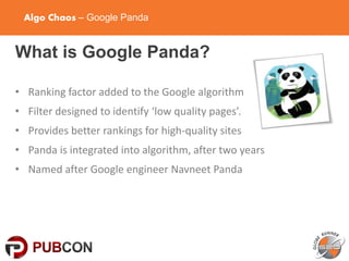 Algo Chaos – Google Panda
What is Google Panda?
• Ranking factor added to the Google algorithm
• Filter designed to identify ‘low quality pages’.
• Provides better rankings for high-quality sites
• Panda is integrated into algorithm, after two years
• Named after Google engineer Navneet Panda
 