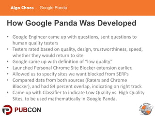 Algo Chaos – Google Panda
How Google Panda Was Developed
• Google Engineer came up with questions, sent questions to
human quality testers
• Testers rated based on quality, design, trustworthiness, speed,
whether they would return to site
• Google came up with definition of “low quality”
• Launched Personal Chrome Site Blocker extension earlier.
• Allowed us to specify sites we want blocked from SERPs
• Compared data from both sources (Raters and Chrome
Blocker), and had 84 percent overlap, indicating on right track
• Came up with Classifier to indicate Low Quality vs. High Quality
Sites, to be used mathematically in Google Panda.
 