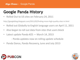 Algo Chaos – Google Panda
Google Panda History
• Rolled Out to US sites on February 24, 2011
http://googleblog.blogspot.com/2011/02/finding-more-high-quality-sites-in.html
• Rolled out Globally to English language users on April 11, 2011
• Also began to roll out data from sites that users block
• Latest update Panda #25 — March 14, 2013
- Panda updates now on rolling update schedule
• Panda Dance, Panda Recovery, June and July 2013
 