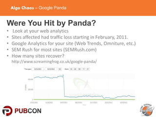 Algo Chaos – Google Panda
Were You Hit by Panda?
• Look at your web analytics
• Sites affected had traffic loss starting in February, 2011.
• Google Analytics for your site (Web Trends, Omniture, etc.)
• SEM Rush for most sites (SEMRush.com)
• How many sites recover?
http://www.screamingfrog.co.uk/google-panda/
 