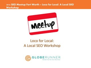 2016 SEO Meetup Fort Worth – Loco for Local: A Local SEO
Workshop
Loco for Local:
A Local SEO Workshop
 