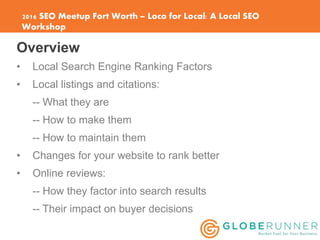 2016 SEO Meetup Fort Worth – Loco for Local: A Local SEO
Workshop
Overview
• Local Search Engine Ranking Factors
• Local l...