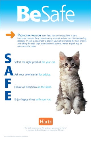 BeSafe
  ➜                             Protecting your CAT from fleas, ticks and mosquitoes is very
                                important because these parasites may transmit serious, even life-threatening,
                                diseases. It’s just as important to protect your cat by making the right choices
                                and taking the right steps with flea & tick control. Here’s a quick way to
                                remember the basics.




S                        Select the right product for your cat.



A                     	Ask your veterinarian for advice.



F                       Follow all directions on the label.



E                 	      Enjoy happy times with your cat.




                                                 The SAFE program and this guide are sponsored by Hartz,®
                                                   a company dedicated to pets for more than 85 years.


©2011 The Hartz Mountain Corporation, All Rights Reserved.
 