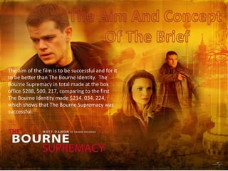 The Aim And Concept  Of The Brief The aim of the film is to be successful and for it to be better than The Bourne Identity.  The Bourne Supremacy in total made at the box office $288, 500, 217, comparing to the first The Bourne Identity made $214. 034, 224, which shows that The Bourne Supremacy was successful. 