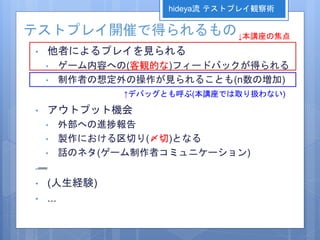 テストプレイ開催で得られるもの
• 他者によるプレイを見られる
• ゲーム内容への(客観的な)フィードバックが得られる
• 制作者の想定外の操作が見られることも(n数の増加)
• アウトプット機会
• 外部への進捗報告
• 製作における区切り(〆切)となる
• 話のネタ(ゲーム制作者コミュニケーション)
• (人生経験)
• ...
hideya流 テストプレイ観察術
↓本講座の焦点
↑デバッグとも呼ぶ(本講座では取り扱わない)
 