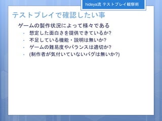 テストプレイで確認したい事
ゲームの製作状況によって様々である
• 想定した面白さを提供できているか?
• 不足している機能・説明は無いか?
• ゲームの難易度やバランスは適切か?
• (制作者が気付いていないバグは無いか?)
hideya流 テストプレイ観察術
 