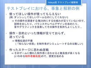 テストプレイにおける、事象と解釈の例
• 使ってほしい操作が使ってもらえない
(例: ダッシュしてほしいゲームなのにしてくれない)
⇒ その操作を誘導する/魅力的にする仕組みが足りていないので、
説明を出したり、バランスやレベルデザインを改めたり、
音やグラフィックを改善してその操作を気持ちよくしたり...
• 操作・目的といった情報が足りておらず、
迷っている
⇒ 情報伝達の不備
(「知らない状態」を制作者がシミュレートするのは難しい)
• 作ったステージに思わぬ苦戦
⇒ そのゲームに慣れた制作者に合わせると難易度が高くなる
(いわゆる制作者難易度)ので、感覚を改める
hideya流 テストプレイ観察術
 