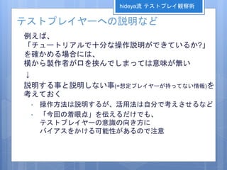 テストプレイヤーへの説明など
例えば、
「チュートリアルで十分な操作説明ができているか?」
を確かめる場合には、
横から製作者が口を挟んでしまっては意味が無い
↓
説明する事と説明しない事(=想定プレイヤーが持ってない情報)を
考えておく
• 操作方法は説明するが、活用法は自分で考えさせるなど
• 「今回の着眼点」を伝えるだけでも、
テストプレイヤーの意識の向き方に
バイアスをかける可能性があるので注意
hideya流 テストプレイ観察術
 