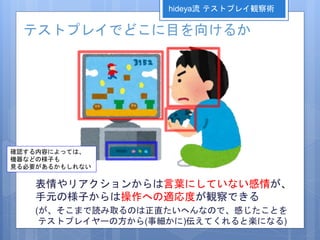 テストプレイでどこに目を向けるか
表情やリアクションからは言葉にしていない感情が、
手元の様子からは操作への適応度が観察できる
(が、そこまで読み取るのは正直たいへんなので、感じたことを
テストプレイヤーの方から(事細かに)伝えてくれると楽になる)
確認する内容によっては、
機器などの様子も
見る必要があるかもしれない
hideya流 テストプレイ観察術
 