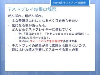 テストプレイ結果の解釈
がんばれ。超がんばれ。
• 主な着眼点以外にもなるべく目を光らせたい
• 気になる事があったら、
どんどんテストプレイヤーに尋ねていく
• 例: 「面白かった?」「あそこで止まってたのは何故?」...
• 受身になるだけではなく、
自分からフィードバックを引き出す姿勢は大事
• テストプレイの結果が常に真理とも限らないので、
時には外れ値と判断してスルーする事も必要
hideya流 テストプレイ観察術
 