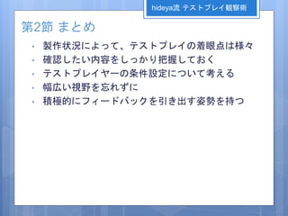 第2節 まとめ
• 製作状況によって、テストプレイの着眼点は様々
• 確認したい内容をしっかり把握しておく
• テストプレイヤーの条件設定について考える
• 幅広い視野を忘れずに
• 積極的にフィードバックを引き出す姿勢を持つ
hideya流 テストプレイ観察術
 