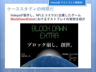 ケーススタディの時間だ
hideyaが製作し、NF(とコミケ)に出展したゲーム
BlockDawnExtraにおけるテストプレイの実例を紹介
hideya流 テストプレイ観察術
 