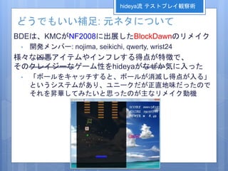 どうでもいい補足: 元ネタについて
BDEは、KMCがNF2008に出展したBlockDawnのリメイク
• 開発メンバー: nojima, seikichi, qwerty, wrist24
様々な凶悪アイテムやインフレする得点が特徴で、
そのクレイジーなゲーム性をhideyaがなぜか気に入った
• 「ボールをキャッチすると、ボールが消滅し得点が入る」
というシステムがあり、ユニークだが正直地味だったので
それを昇華してみたいと思ったのが主なリメイク動機
hideya流 テストプレイ観察術
 