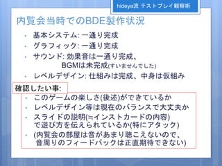 内覧会当時でのBDE製作状況
• 基本システム: 一通り完成
• グラフィック: 一通り完成
• サウンド: 効果音は一通り完成、
BGMは未完成(すいませんでした)
• レベルデザイン: 仕組みは完成、中身は仮組み
• このゲームの楽しさ(後述)ができているか
• レベルデザイン等は現在のバランスで大丈夫か
• スライドの説明(≒インストカードの内容)
で遊び方を伝えられているか(特にアタック)
• (内覧会の部屋は音があまり聴こえないので、
音周りのフィードバックは正直期待できない)
確認したい事:
hideya流 テストプレイ観察術
 
