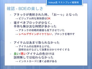 確認 - BDEの楽しさ
• アタックが発射された時、「おーっ」となった
→ ビジュアル的な爽快感はOK
• 壊すべきブロックが少なく、
手持ち無沙汰な時間が多かった
→ アタックの攻略的価値も低下させていた
→ レベルデザインがイケてない。ブロックを増やす
• アイテムはあまり取られなかった
→ アイテムの出現率を上げる、
説明を出すなどして効果を分かりやすくする
• 良い/悪いアイテムの色分けは
説明無しでは伝わらなかった
→ インストカードに書く必要がある
hideya流 テストプレイ観察術
 