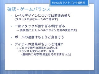 確認 - ゲームバランス
• レベルデザインについては前述の通り
(ブロックが少なかったので増やす)
• 一部アタックが強すぎる/弱すぎる
→ 要調整(ただしレベルデザイン方針の変更が先)
• ボールの速度はちょうど良さそう
• アイテムの効果がちょっと地味?
→ ブロック数や出現率が上がれば
バランスも変わるので、保留
(最終的に内容/効果量はそのままだった)
hideya流 テストプレイ観察術
 