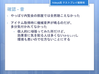 確認 - 音
• やっぱり内覧会の部屋では全然聴こえなかった
• アイテム取得時に機械音声が鳴るのだが、
多分気付かれてなかった
• 個人的に頑張ってみた所だけど、
効果音に気を配る人は多くない(かなしい)し
環境も悪いので仕方ないことにする
hideya流 テストプレイ観察術
 