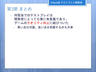 第3節 まとめ
• 内覧会でのテストプレイは
開発者にとっても実に有意義であり、
ゲームのクオリティ向上に結びついた
• 悪い点は勿論、良い点を把握するのも大事
hideya流 テストプレイ観察術
 