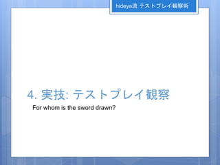 4. 実技: テストプレイ観察
For whom is the sword drawn?
hideya流 テストプレイ観察術
 
