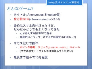 どんなゲーム?
• タイトル: Anonymous Shooter(仮)
• 全方位STG(= Arena shooterというやつ?)
• 始めはスマホ向けだったけど、
だんだんどうでもよくなってきた
• とりあえず今回はPCで遊ぶ
• 最終的にどうリリースするかは未定 (NF2017...?)
• マウスだけで操作
• ポインタ移動、クリック(ならびに押しっぱなし)、ホイール
• (マウスのサイドボタン等は無視してください)
• 最後まで遊んで10分程度
hideya流 テストプレイ観察術
 