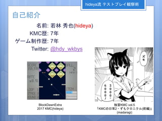 名前:
KMC歴:
ゲーム制作歴:
Twitter:
若林 秀也(hideya)
7年
7年
@hdy_wkbys
自己紹介
独習KMC vol.5
「KMCの日常2・ずもクロニクル(前編)」
(madaragi)
hideya流 テストプレイ観察術
BlockDawnExtra
2017 KMC(hideya)
 
