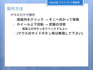 操作方法
マウスだけで操作
• 画面内をクリック → そこへ向かって移動
• ホイール上下回転 → 武器の切替
• 画面上のボタンをクリックでもよい
• (マウスのサイドボタン等は無視して下さい)
hideya流 テストプレイ観察術
 