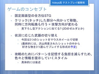ゲームのコンセプト
• 固定画面型の全方位STG
• クリック(タッチ)した部分へ向かって移動、
同時に方向転換も行う = 攻撃方向が変わる
• 見下ろし型アクションに似てる? (2Dのゼルダとか)
• 状況に応じた武器の切り替え
• 今回は3つのショットをマウスホイールで切替
• (最終的には、沢山用意されたショットの中から
好きな物を3つ選んでプレイする形式の予定)
• 攻略のためにパターンを記憶する負担を減らすため、
色々と情報を提示していくスタイル
• 具体的には後述
hideya流 テストプレイ観察術
 