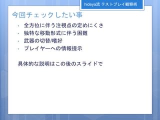 今回チェックしたい事
• 全方位に伴う注視点の定めにくさ
• 独特な移動形式に伴う困難
• 武器の切替/嗜好
• プレイヤーへの情報提示
具体的な説明はこの後のスライドで
hideya流 テストプレイ観察術
 
