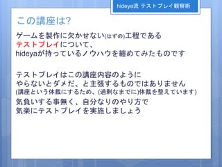 この講座は?
ゲームを製作に欠かせない(はずの)工程である
テストプレイについて、
hideyaが持っているノウハウを纏めてみたものです
テストプレイはこの講座内容のように
やらないとダメだ、と主張するものではありません
(講座という体裁にするため、(過剰なまでに)体裁を整えています)
気負いする事無く、自分なりのやり方で
気楽にテストプレイを実施しましょう
hideya流 テストプレイ観察術
 