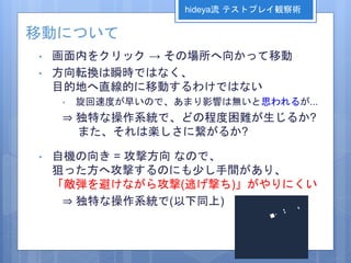 移動について
• 画面内をクリック → その場所へ向かって移動
• 方向転換は瞬時ではなく、
目的地へ直線的に移動するわけではない
• 旋回速度が早いので、あまり影響は無いと思われるが...
⇒ 独特な操作系統で、どの程度困難が生じるか?
また、それは楽しさに繋がるか?
• 自機の向き = 攻撃方向 なので、
狙った方へ攻撃するのにも少し手間があり、
「敵弾を避けながら攻撃(逃げ撃ち)」がやりにくい
⇒ 独特な操作系統で(以下同上)
hideya流 テストプレイ観察術
 