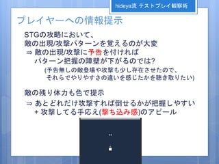 プレイヤーへの情報提示
STGの攻略において、
敵の出現/攻撃パターンを覚えるのが大変
⇒ 敵の出現/攻撃に予告を付ければ
パターン把握の障壁が下がるのでは?
(予告無しの敵登場や攻撃も少し存在させたので、
それらでやりやすさの違いを感じたかを聴き取りたい)
敵の残り体力も色で提示
⇒ あとどれだけ攻撃すれば倒せるかが把握しやすい
+ 攻撃してる手応え(撃ち込み感)のアピール
hideya流 テストプレイ観察術
 