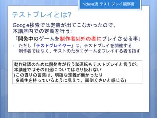 テストプレイとは?
Google検索では定義が出てこなかったので、
本講座内での定義を行う:
「開発中のゲームを制作者以外の者にプレイさせる事」
• ただし「テストプレイヤー」は、テストプレイを開催する
制作者ではなく、テストのためにゲームをプレイする者を指す
hideya流 テストプレイ観察術
動作確認のために開発者が行う試運転もテストプレイと言うが、
本講座ではその用途については取り扱わない
(この辺りの言葉は、明確な定義が無かったり
多義性を持っているように見えて、面倒くさいと感じる)
 