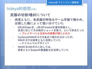 hideya的感想(3/6)
武器の切替/嗜好について
• 両者ともに、各武器の特性はゲーム序盤で確かめ、
出現した敵によって使い分けていた
• k氏はSniperを、c氏はForwardを基本武装とし、
状況に応じてその他のショットを使う、という形式だった
→ プレイヤーによる好みの差異が感じとれた
• CycloneはWAVE Aではあまり使われなかったが、
WAVE Bでは両者ともに活用していた
→ ナイスレベルデザイン?
• WAVE B-5のボスに対しては、
両者ともにSniperの貫通能力を活用していた
hideya流 テストプレイ観察術
 